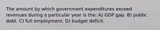 The amount by which government expenditures exceed revenues during a particular year is the: A) GDP gap. B) public debt. C) full employment. D) budget deficit.