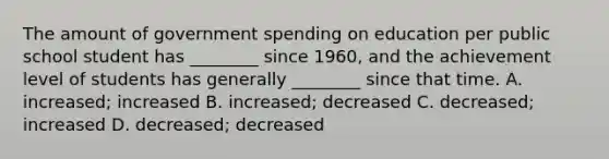 The amount of government spending on education per public school student has​ ________ since​ 1960, and the achievement level of students has generally​ ________ since that time. A. ​increased; increased B. ​increased; decreased C. ​decreased; increased D. ​decreased; decreased