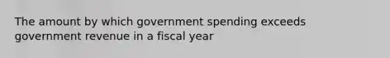 The amount by which government spending exceeds government revenue in a fiscal year