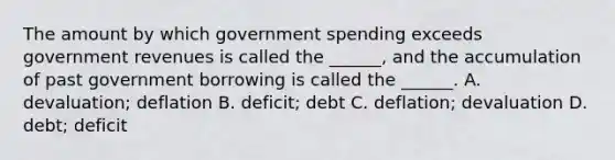 The amount by which government spending exceeds government revenues is called the ______, and the accumulation of past government borrowing is called the ______. A. devaluation; deflation B. deficit; debt C. deflation; devaluation D. debt; deficit