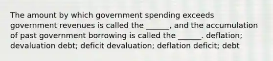 The amount by which government spending exceeds government revenues is called the ______, and the accumulation of past government borrowing is called the ______. deflation; devaluation debt; deficit devaluation; deflation deficit; debt