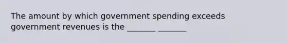 The amount by which government spending exceeds government revenues is the _______ _______