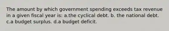 The amount by which government spending exceeds tax revenue in a given fiscal year is: a.the cyclical debt. b. the national debt. c.a budget surplus. d.a budget deficit.