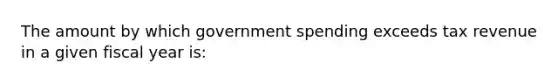 The amount by which government spending exceeds tax revenue in a given fiscal year is: