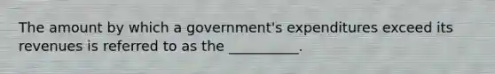 The amount by which a government's expenditures exceed its revenues is referred to as the __________.