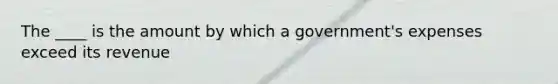 The ____ is the amount by which a government's expenses exceed its revenue