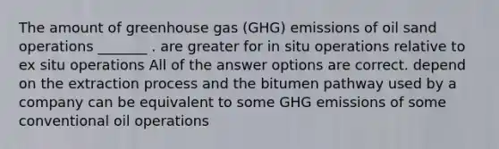 The amount of greenhouse gas (GHG) emissions of oil sand operations _______ . are greater for in situ operations relative to ex situ operations All of the answer options are correct. depend on the extraction process and the bitumen pathway used by a company can be equivalent to some GHG emissions of some conventional oil operations