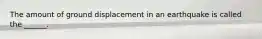 The amount of ground displacement in an earthquake is called the ______.