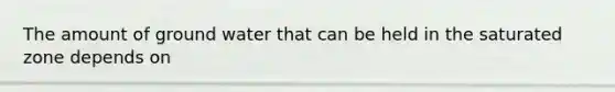 The amount of ground water that can be held in the saturated zone depends on