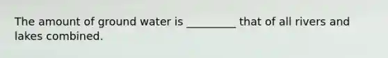 The amount of ground water is _________ that of all rivers and lakes combined.