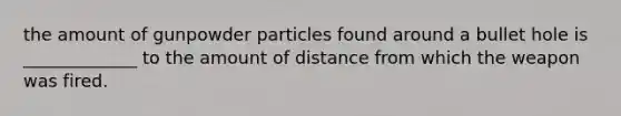 the amount of gunpowder particles found around a bullet hole is _____________ to the amount of distance from which the weapon was fired.