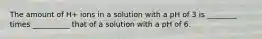 The amount of H+ ions in a solution with a pH of 3 is ________ times __________ that of a solution with a pH of 6.