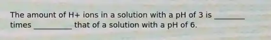 The amount of H+ ions in a solution with a pH of 3 is ________ times __________ that of a solution with a pH of 6.