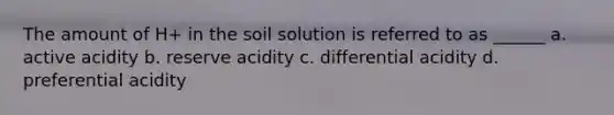 The amount of H+ in the soil solution is referred to as ______ a. active acidity b. reserve acidity c. differential acidity d. preferential acidity