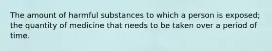 The amount of harmful substances to which a person is exposed; the quantity of medicine that needs to be taken over a period of time.