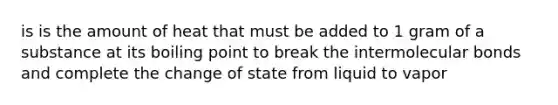 is is the amount of heat that must be added to 1 gram of a substance at its boiling point to break the intermolecular bonds and complete the change of state from liquid to vapor