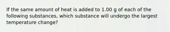 If the same amount of heat is added to 1.00 g of each of the following substances, which substance will undergo the largest temperature change?