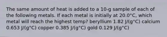 The same amount of heat is added to a 10-g sample of each of the following metals. If each metal is initially at 20.0°C, which metal will reach the highest temp? beryllium 1.82 J/(g°C) calcium 0.653 J/(g°C) copper 0.385 J/(g°C) gold 0.129 J/(g°C)