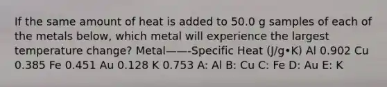 If the same amount of heat is added to 50.0 g samples of each of the metals below, which metal will experience the largest temperature change? Metal——-Specific Heat (J/g•K) Al 0.902 Cu 0.385 Fe 0.451 Au 0.128 K 0.753 A: Al B: Cu C: Fe D: Au E: K