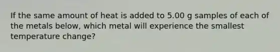 If the same amount of heat is added to 5.00 g samples of each of the metals below, which metal will experience the smallest temperature change?