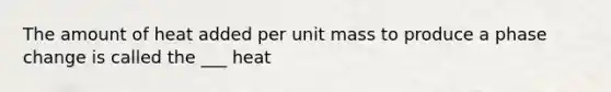 The amount of heat added per unit mass to produce a phase change is called the ___ heat