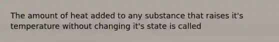 The amount of heat added to any substance that raises it's temperature without changing it's state is called