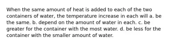 When the same amount of heat is added to each of the two containers of water, the temperature increase in each will a. be the same. b. depend on the amount of water in each. c. be greater for the container with the most water. d. be less for the container with the smaller amount of water.