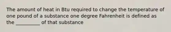 The amount of heat in Btu required to change the temperature of one pound of a substance one degree Fahrenheit is defined as the __________ of that substance