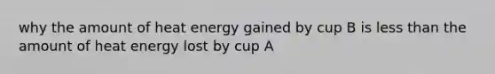 why the amount of heat energy gained by cup B is less than the amount of heat energy lost by cup A