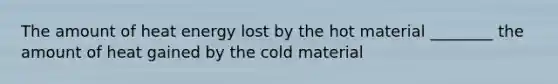 The amount of heat energy lost by the hot material ________ the amount of heat gained by the cold material