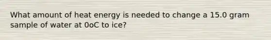 What amount of heat energy is needed to change a 15.0 gram sample of water at 0oC to ice?