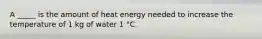 A _____ is the amount of heat energy needed to increase the temperature of 1 kg of water 1 °C.