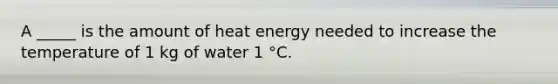 A _____ is the amount of heat energy needed to increase the temperature of 1 kg of water 1 °C.