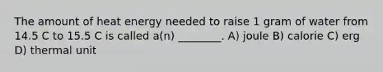 The amount of heat energy needed to raise 1 gram of water from 14.5 C to 15.5 C is called a(n) ________. A) joule B) calorie C) erg D) thermal unit