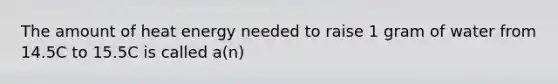 The amount of heat energy needed to raise 1 gram of water from 14.5C to 15.5C is called a(n)