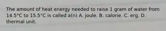 The amount of heat energy needed to raise 1 gram of water from 14.5°C to 15.5°C is called a(n) A. joule. B. calorie. C. erg. D. thermal unit.