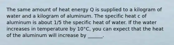 The same amount of heat energy Q is supplied to a kilogram of water and a kilogram of aluminum. The specific heat c of aluminum is about 1/5 the specific heat of water. If the water increases in temperature by 10°C, you can expect that the heat of the aluminum will increase by ______.