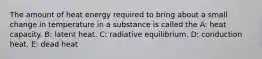 The amount of heat energy required to bring about a small change in temperature in a substance is called the A: heat capacity. B: latent heat. C: ​radiative equilibrium. D: conduction heat. E: dead heat