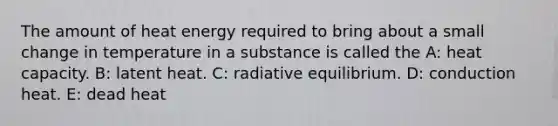 The amount of heat energy required to bring about a small change in temperature in a substance is called the A: heat capacity. B: latent heat. C: ​radiative equilibrium. D: conduction heat. E: dead heat