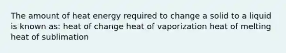 The amount of heat energy required to change a solid to a liquid is known as: heat of change heat of vaporization heat of melting heat of sublimation