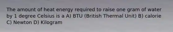 The amount of heat energy required to raise one gram of water by 1 degree Celsius is a A) BTU (British Thermal Unit) B) calorie C) Newton D) Kilogram