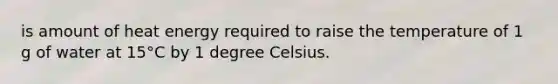 is amount of heat energy required to raise the temperature of 1 g of water at 15°C by 1 degree Celsius.
