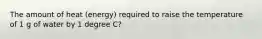 The amount of heat (energy) required to raise the temperature of 1 g of water by 1 degree C?