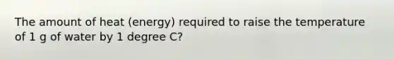 The amount of heat (energy) required to raise the temperature of 1 g of water by 1 degree C?