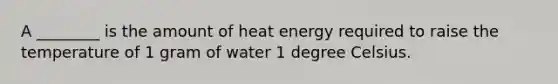 A ________ is the amount of heat energy required to raise the temperature of 1 gram of water 1 degree Celsius.