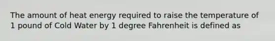 The amount of heat energy required to raise the temperature of 1 pound of Cold Water by 1 degree Fahrenheit is defined as