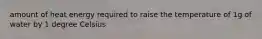 amount of heat energy required to raise the temperature of 1g of water by 1 degree Celsius