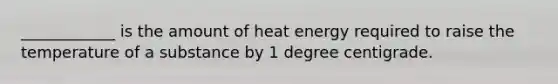 ____________ is the amount of heat energy required to raise the temperature of a substance by 1 degree centigrade.