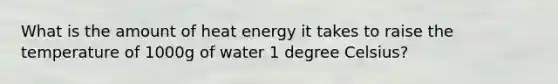 What is the amount of heat energy it takes to raise the temperature of 1000g of water 1 degree Celsius?