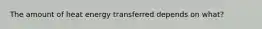 The amount of heat energy transferred depends on what?